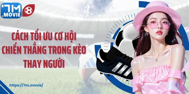 Cách tối ưu cơ hội chiến thắng trong kèo thay người